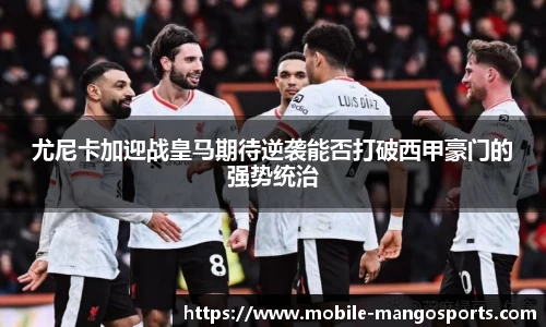 尤尼卡加迎战皇马期待逆袭能否打破西甲豪门的强势统治